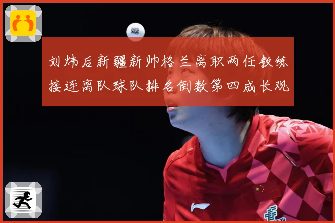 刘炜后新疆新帅格兰离职两任教练接连离队球队排名倒数第四成长观察：最新赛事动态与深度分析