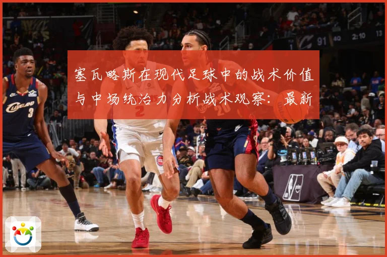 塞瓦略斯在现代足球中的战术价值与中场统治力分析战术观察：最新赛事动态与深度分析