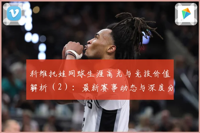 科维托娃网球生涯高光与竞技价值解析（2）：最新赛事动态与深度分析