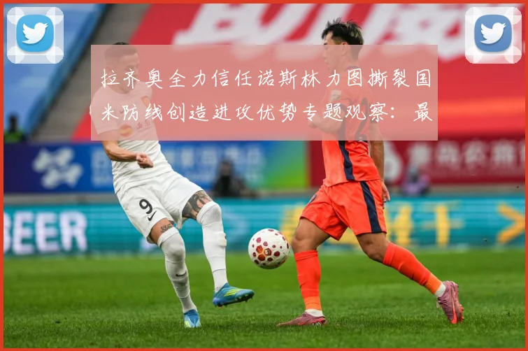 拉齐奥全力信任诺斯林力图撕裂国米防线创造进攻优势专题观察：最新赛事动态与深度分析