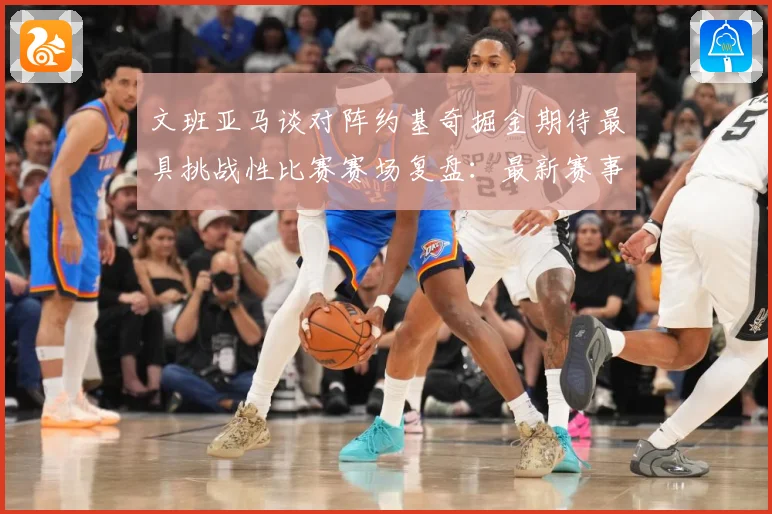 文班亚马谈对阵约基奇掘金期待最具挑战性比赛赛场复盘：最新赛事动态与深度分析