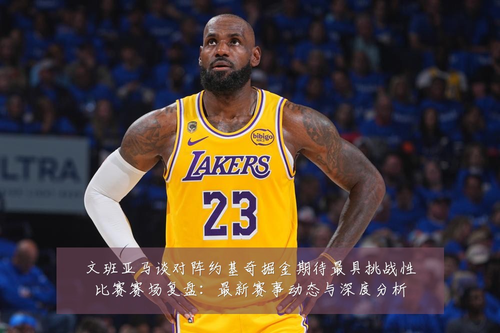 文班亚马谈对阵约基奇掘金期待最具挑战性比赛赛场复盘:最新赛事动态与深度分析