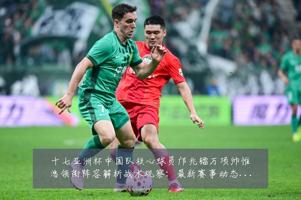 十七亚洲杯中国队核心球员邝兆镭万项帅惟浩领衔阵容解析战术观察:最新赛事动态与深度分析