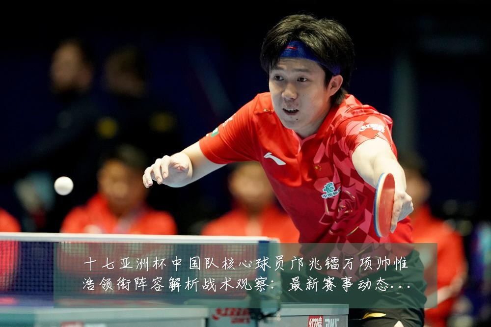 十七亚洲杯中国队核心球员邝兆镭万项帅惟浩领衔阵容解析战术观察:最新赛事动态与深度分析
